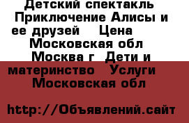 Детский спектакль “Приключение Алисы и ее друзей“ › Цена ­ 300 - Московская обл., Москва г. Дети и материнство » Услуги   . Московская обл.